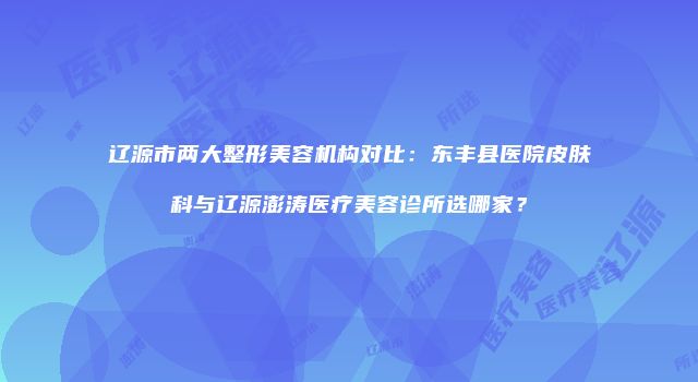 辽源市两大整形美容机构对比：东丰县医院皮肤科与辽源澎涛医疗美容诊所选哪家？