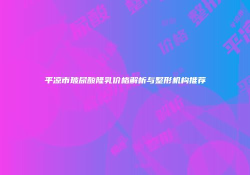 平凉市玻尿酸隆乳价格解析与整形机构推荐