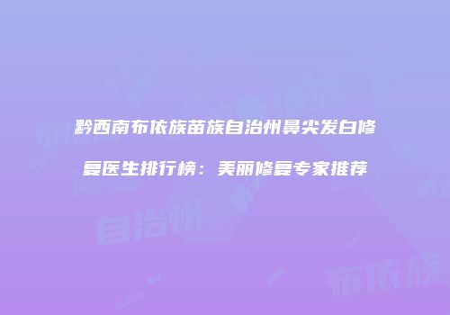 黔西南布依族苗族自治州鼻尖发白修复医生排行榜：美丽修复专家推荐