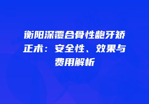 衡阳深覆合骨性龅牙矫正术：安全性、效果与费用解析