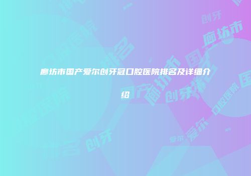 廊坊市国产爱尔创牙冠口腔医院排名及详细介绍