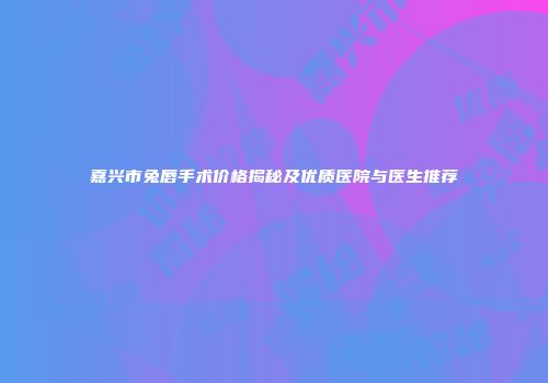 嘉兴市兔唇手术价格揭秘及优质医院与医生推荐