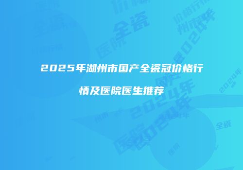 2025年湖州市国产全瓷冠价格行情及医院医生推荐