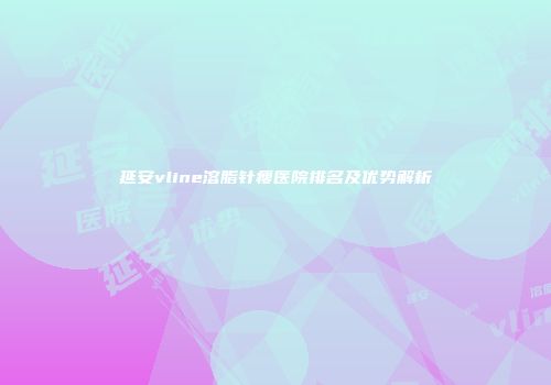 延安vline溶脂针瘦医院排名及优势解析