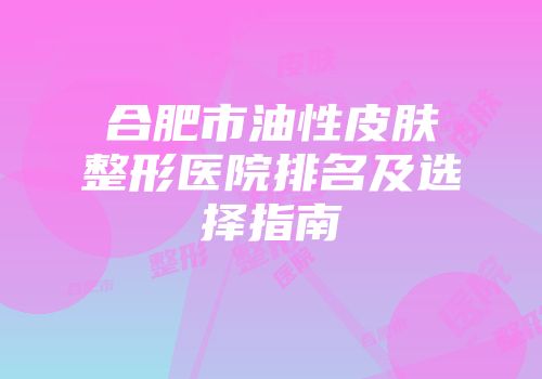 合肥市油性皮肤整形医院排名及选择指南