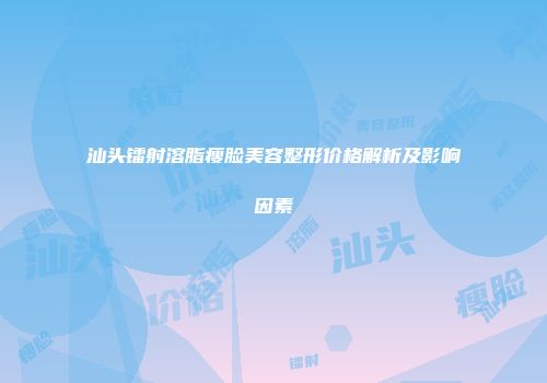 汕头镭射溶脂瘦脸美容整形价格解析及影响因素