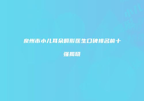 泉州市小儿耳朵畸形医生口碑排名前十强揭晓