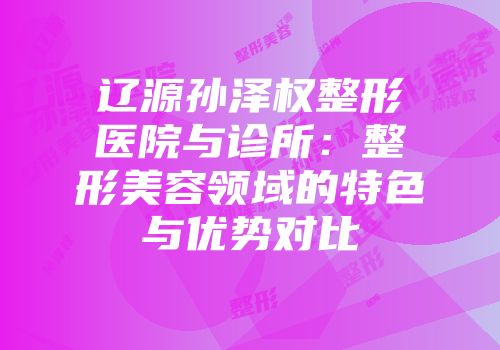 辽源孙泽权整形医院与诊所：整形美容领域的特色与优势对比