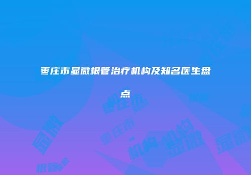 枣庄市显微根管治疗机构及知名医生盘点