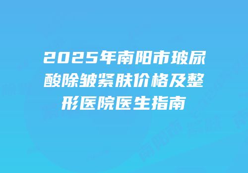 2025年南阳市玻尿酸除皱紧肤价格及整形医院医生指南