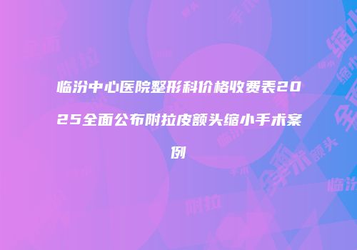 临汾中心医院整形科价格收费表2025全面公布附拉皮额头缩小手术案例