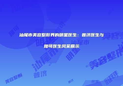 汕尾市美容整形界的明星医生：普济医生与雅可医生风采展示