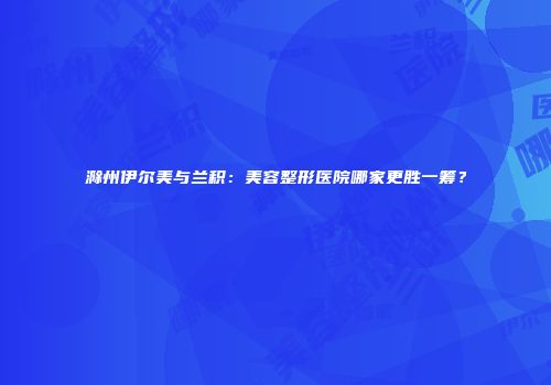 滁州伊尔美与兰积：美容整形医院哪家更胜一筹？