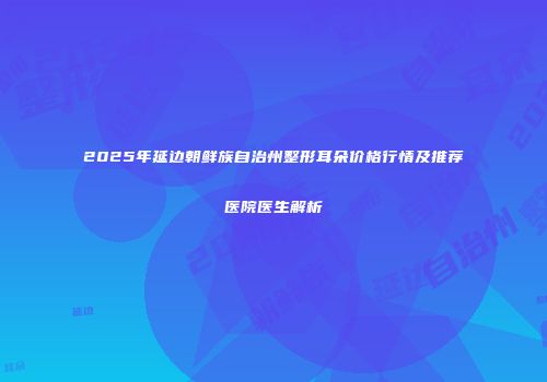 2025年延边朝鲜族自治州整形耳朵价格行情及推荐医院医生解析