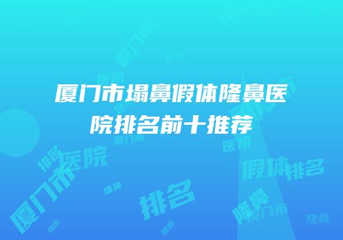 厦门市塌鼻假体隆鼻医院排名前十推荐