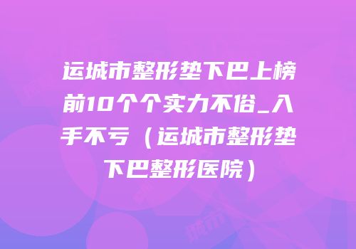 运城市整形垫下巴上榜前10个个实力不俗_入手不亏（运城市整形垫下巴整形医院）