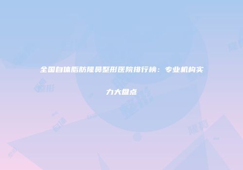全国自体脂肪隆鼻整形医院排行榜：专业机构实力大盘点