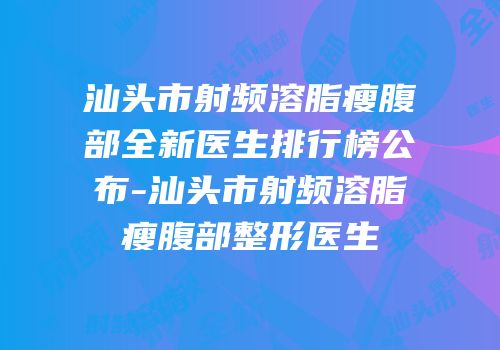 汕头市射频溶脂瘦腹部全新医生排行榜公布-汕头市射频溶脂瘦腹部整形医生