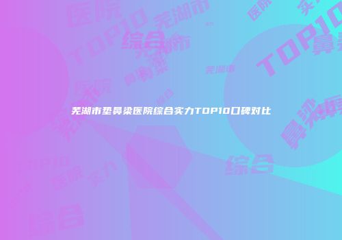 芜湖市垫鼻梁医院综合实力TOP10口碑对比