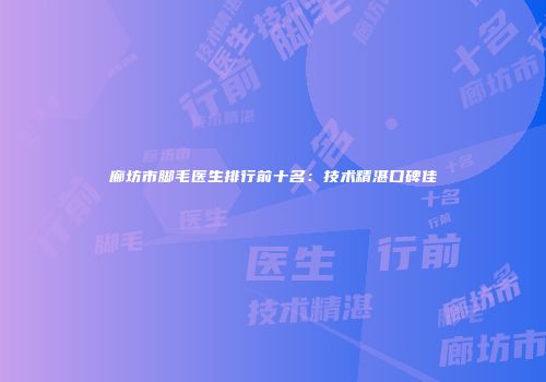 廊坊市脚毛医生排行前十名：技术精湛口碑佳