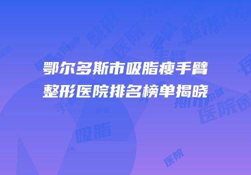 鄂尔多斯市吸脂瘦手臂整形医院排名榜单揭晓