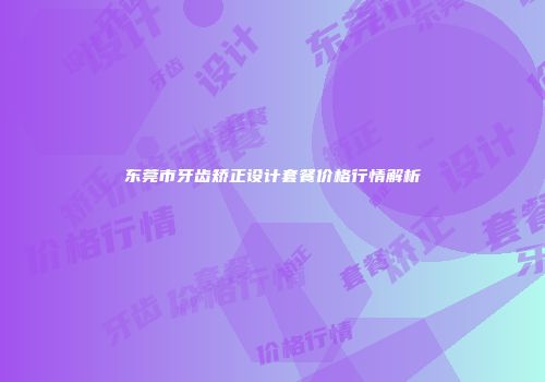 东莞市牙齿矫正设计套餐价格行情解析