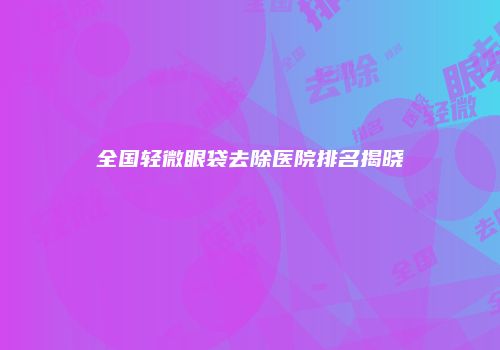 全国轻微眼袋去除医院排名揭晓