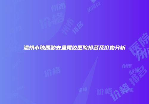 温州市玻尿酸去鱼尾纹医院排名及价格分析