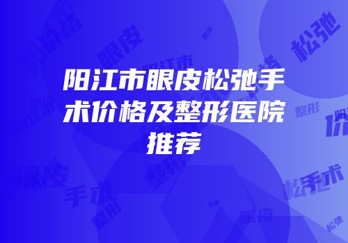 阳江市眼皮松弛手术价格及整形医院推荐