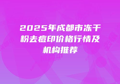 2025年成都市冻干粉去痘印价格行情及机构推荐