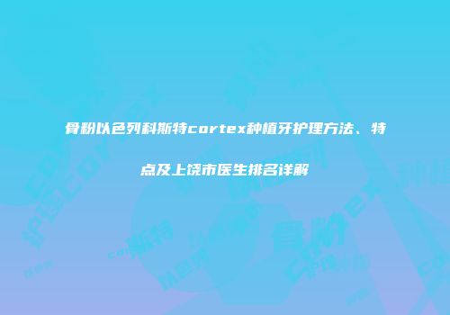 骨粉以色列科斯特cortex种植牙护理方法、特点及上饶市医生排名详解