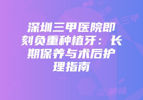 深圳三甲医院即刻负重种植牙：长期保养与术后护理指南