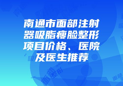 南通市面部注射器吸脂瘦脸整形项目价格、医院及医生推荐