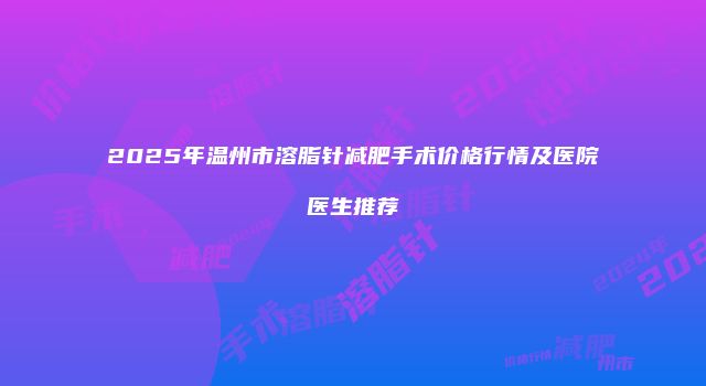 2025年温州市溶脂针减肥手术价格行情及医院医生推荐