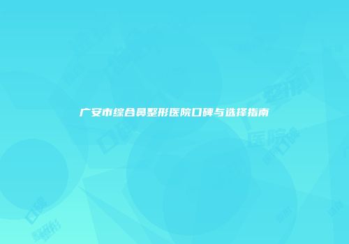 广安市综合鼻整形医院口碑与选择指南