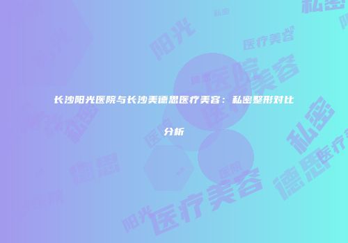 长沙阳光医院与长沙美德思医疗美容：私密整形对比分析