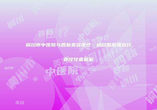 铜川市中医院与四新美容医疗：铜川整形美容行业佼佼者解析