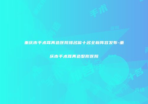 重庆市手术耳再造医院排名前十名全新阵容发布-重庆市手术耳再造整形医院