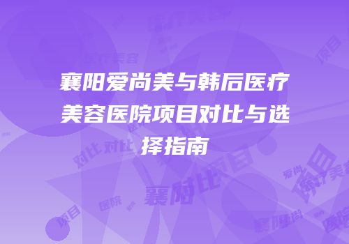 襄阳爱尚美与韩后医疗美容医院项目对比与选择指南