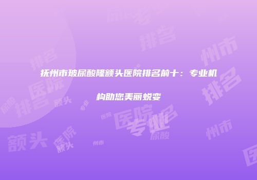 抚州市玻尿酸隆额头医院排名前十：专业机构助您美丽蜕变