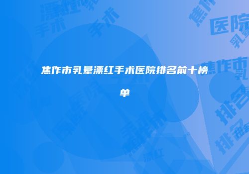焦作市乳晕漂红手术医院排名前十榜单