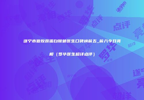 遂宁市做胶原蛋白除皱医生口碑榜前五_前八今日亮相（罗华医生超详点评）