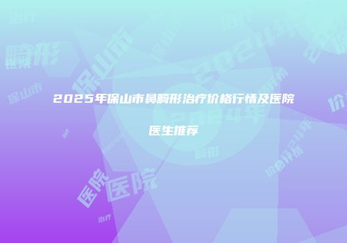2025年保山市鼻畸形治疗价格行情及医院医生推荐