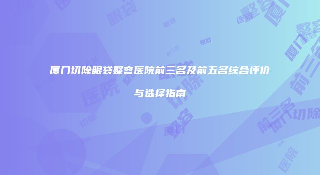厦门切除眼袋整容医院前三名及前五名综合评价与选择指南