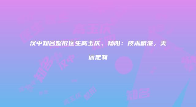 汉中知名整形医生高玉庆、杨阳：技术精湛，美丽定制