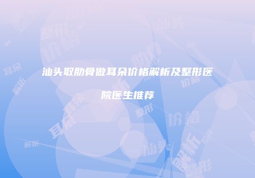 汕头取肋骨做耳朵价格解析及整形医院医生推荐