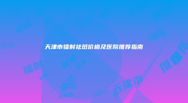 天津市镭射祛斑价格及医院推荐指南