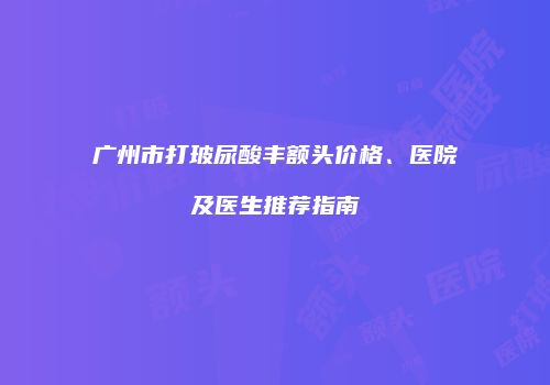 广州市打玻尿酸丰额头价格、医院及医生推荐指南
