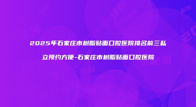 2025年石家庄市树脂贴面口腔医院排名前三私立预约方便-石家庄市树脂贴面口腔医院