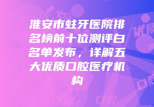 淮安市蛀牙医院排名榜前十位测评白名单发布，详解五大优质口腔医疗机构